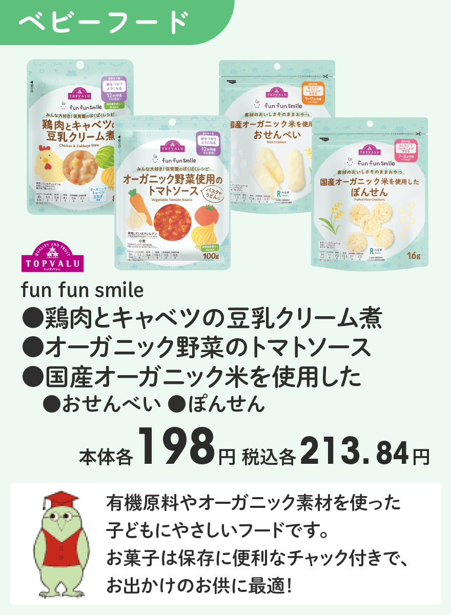 TOPVALU fun fun smile ●鶏肉とキャベツの豆乳クリーム煮 ●オーガニック野菜のトマトソース ●国産オーガニック米を使用した ●おせんべい ●ぽんせん 本体各198円 税込各213.84円