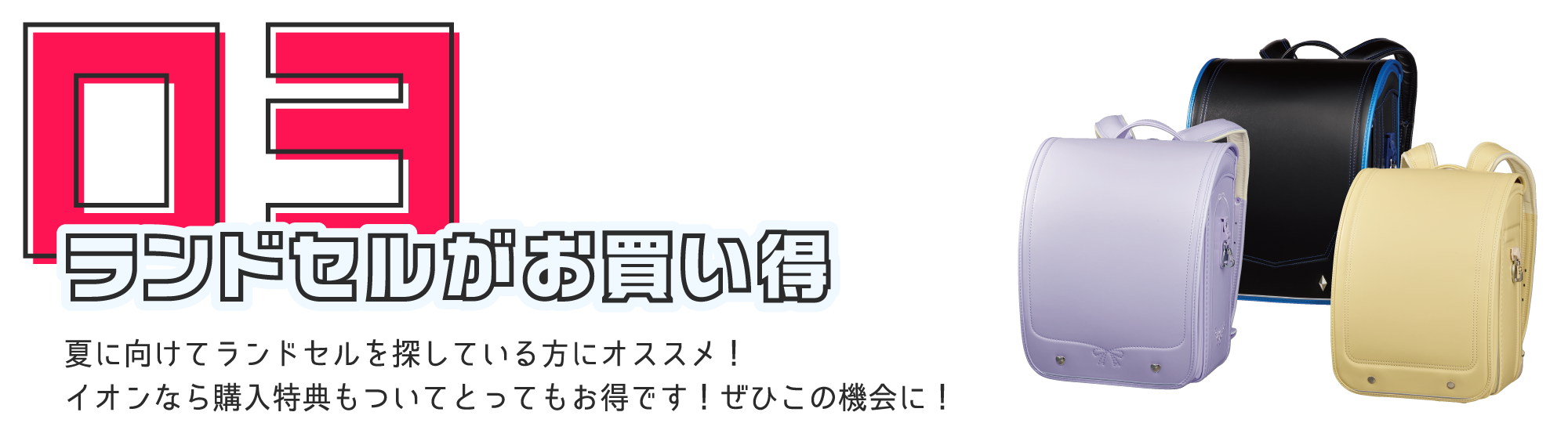 ランドセルがお買い得 夏に向けてランドセルを探している方にオススメ！イオンなら購入特典もついてとってもお得です！ぜひこの機会に！