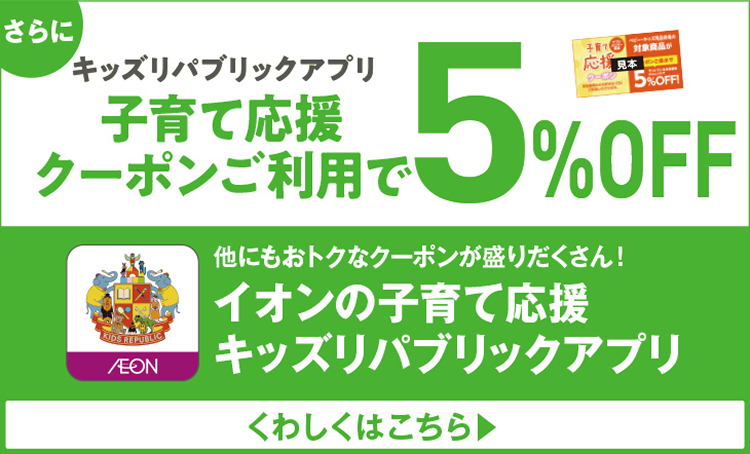 さらにキッズリパブリックアプリ 子育て応援クーポンご利用で5%OFF 他にもおトクなクーポンが盛りだくさん！ イオンの子育て応援 キッズリパブリックアプリ くわしくはこちら