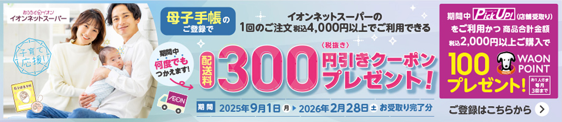 イオンネットスーパー 母子手帳のご登録でイオンネットスーパーの1回のご注文税込4,000円以上でご利用できる配送料300円(税抜き)引きクーポンプレゼント！ 期間中何度でもつかえます！ 期間：2025年9月1日(月)〜2026年2月28日(土)お受取り完了分 期間中Pick Up！(店舗受取り)をご利用かつ商品合計金額税込2,000円以上ご購入で100WAON POINTプレゼント！ お1人さま毎月3回まで ご登録はこちらから