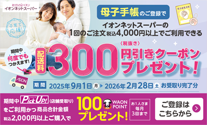イオンネットスーパー 母子手帳のご登録でイオンネットスーパーの1回のご注文税込4,000円以上でご利用できる配送料300円(税抜き)引きクーポンプレゼント！ 期間中何度でもつかえます！ 期間：2025年9月1日(月)〜2026年2月28日(土)お受取り完了分 期間中Pick Up！(店舗受取り)をご利用かつ商品合計金額税込2,000円以上ご購入で100WAON POINTプレゼント！ お1人さま毎月3回まで ご登録はこちらから