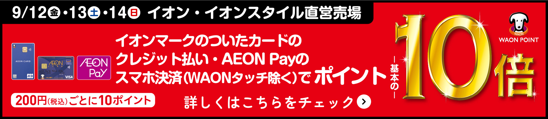 9/12(金)・13(土)・14(日) イオン・イオンスタイル直営売場 イオンマークのついたカードのクレジット払い・AEON Payのスマホ決済(WAONタッチ除く)でポイント基本の10倍 200円(税込)ごとに10ポイント 詳しくはこちらをチェック