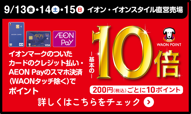 9/12(金)・13(土)・14(日) イオン・イオンスタイル直営売場 イオンマークのついたカードのクレジット払い・AEON Payのスマホ決済(WAONタッチ除く)でポイント基本の10倍 200円(税込)ごとに10ポイント 詳しくはこちらをチェック