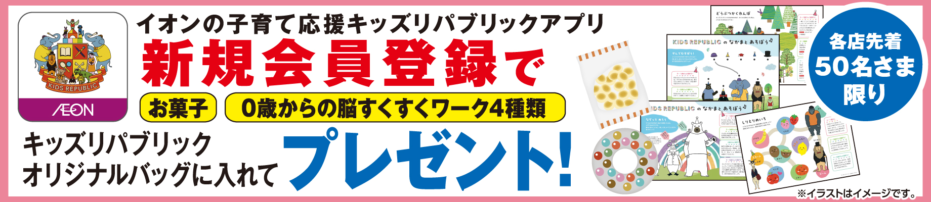 各店先着50名さま限り イオンの子育て応援キッズリパブリックアプリ 新規会員登録でお菓子・0歳からの脳すくすくワーク4種類をキッズリパブリックオリジナルバッグに入れてプレゼント！ ※イラストはイメージです。 詳しくはこちらをチェック