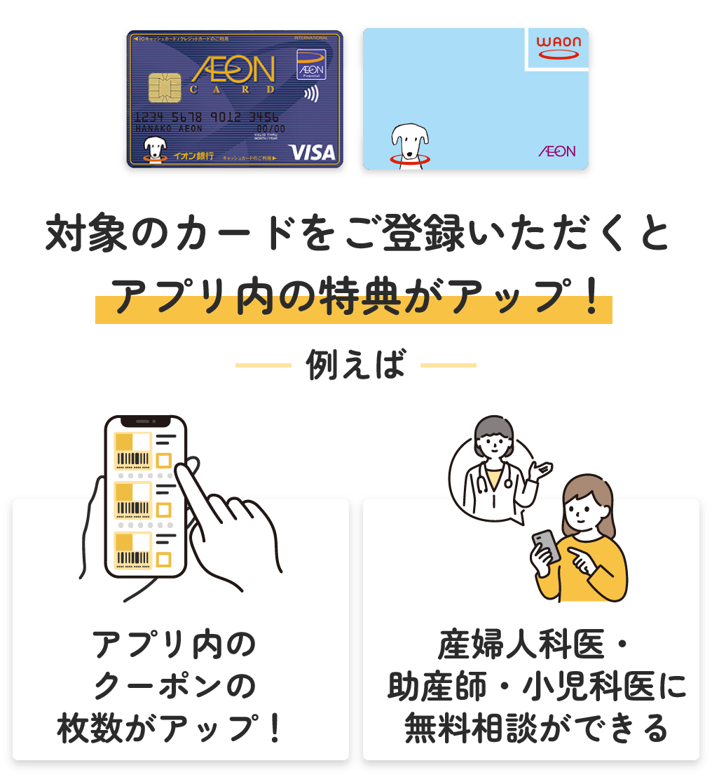 対象のカードをご登録いただくとアプリ内の特典がアップ！例えばアプリ内のクーポンの枚数がアップ！産婦人科医・助産師・小児科医に無料相談ができる！