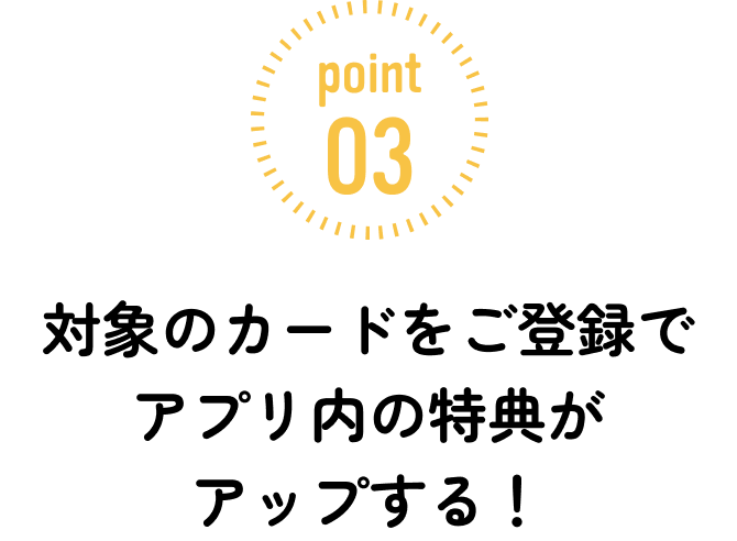 ポイント3：対象のカードをご登録でアプリ内の特典がアップする！