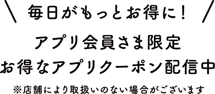 毎日がもっとお得に！アプリ会員さま限定 お得なアプリクーポン配信中 ※店舗により取扱いのない場合がございます
