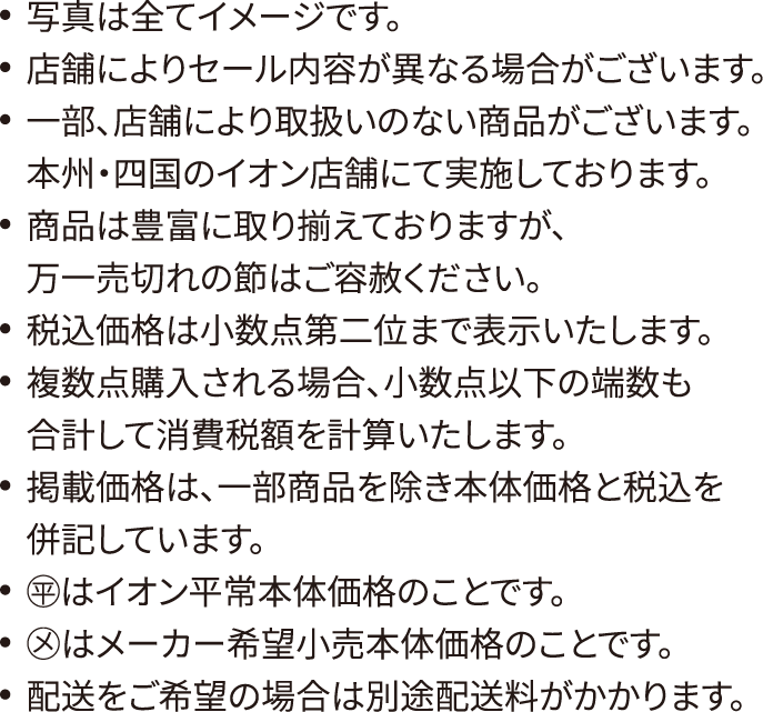 写真は全てイメージです。店舗によりセール内容が異なる場合がございます。一部、店舗により取扱いのない商品がございます。本州・四国のイオン店舗にて実施しております。商品は豊富に取り揃えておりますが、万一売切れの節はご容赦ください。税込価格は小数点第二位まで表示いたします。複数点購入される場合、小数点以下の端数も合計して消費税額を計算いたします。掲載価格は、一部商品を除き本体価格と税込を併記しています。◯平はイオン平常本体価格のことです。◯メはメーカー希望小売本体価格のことです。配送をご希望の場合は別途配送料がかかります。