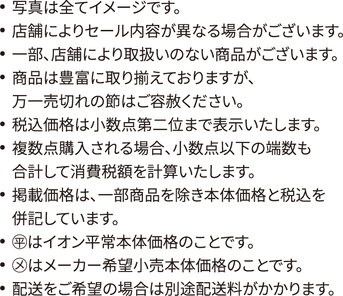 写真は全てイメージです。店舗によりセール内容が異なる場合がございます。一部、店舗により取扱いのない商品がございます。商品は豊富に取り揃えておりますが、万一売切れの節はご容赦ください。税込価格は小数点第二位まで表示いたします。複数点購入される場合、小数点以下の端数も合計して消費税額を計算いたします。掲載価格は、一部商品を除き本体価格と税込を併記しています。◯平はイオン平常本体価格のことです。◯メはメーカー希望小売本体価格のことです。配送をご希望の場合は別途配送料がかかります。