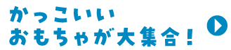 かっこいいおもちゃが大集合！