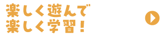 楽しく遊んで楽しく学習！