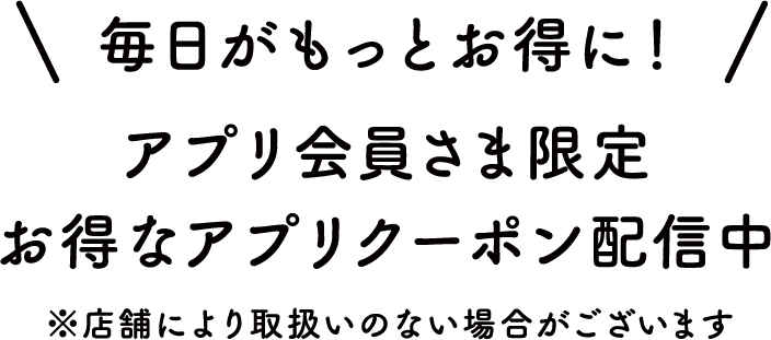 毎日がもっとお得に！アプリ会員さま限定 お得なアプリクーポン配信中 ※店舗により取扱いのない場合がございます