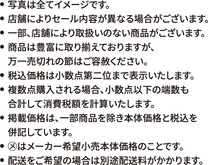 写真は全てイメージです。店舗によりセール内容が異なる場合がございます。一部、店舗により取扱いのない商品がございます。商品は豊富に取り揃えておりますが、万一売切れの節はご容赦ください。税込価格は小数点第二位まで表示いたします。複数点購入される場合、小数点以下の端数も合計して消費税額を計算いたします。掲載価格は、一部商品を除き本体価格と税込を併記しています。◯メはメーカー希望小売本体価格のことです。配送をご希望の場合は別途配送料がかかります。