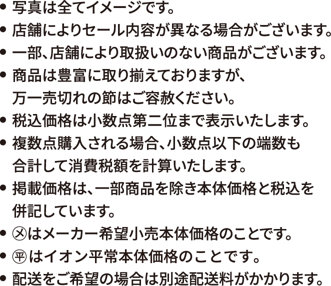 写真は全てイメージです。店舗によりセール内容が異なる場合がございます。一部、店舗により取扱いのない商品がございます。商品は豊富に取り揃えておりますが、万一売切れの節はご容赦ください。税込価格は小数点第二位まで表示いたします。複数点購入される場合、小数点以下の端数も合計して消費税額を計算いたします。掲載価格は、一部商品を除き本体価格と税込を併記しています。◯メはメーカー希望小売本体価格のことです。◯平 はイオン平常本体価格のことです。配送をご希望の場合は別途配送料がかかります。