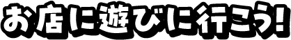 お店に遊びに行こう！