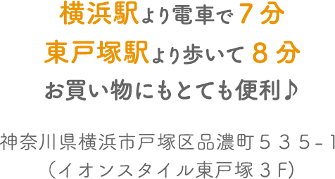 横浜駅より電車で7分・東戸塚駅より歩いて8分 お買い物にもとても便利♪ 神奈川県横浜市戸塚区品濃町535-1（イオンスタイル東戸塚3F） スマートフォンで見ると、より店内を歩いてるように見えるよ！
        