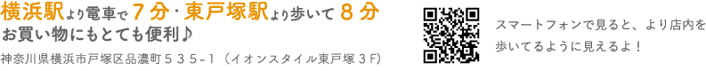 横浜駅より電車で7分・東戸塚駅より歩いて8分 お買い物にもとても便利♪ 神奈川県横浜市戸塚区品濃町535-1（イオンスタイル東戸塚3F） スマートフォンで見ると、より店内を歩いてるように見えるよ！
        