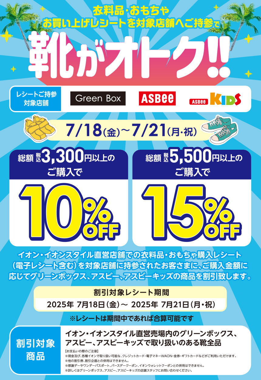 衣料品・おもちゃお買い上げレシートを対象店舗へご持参で靴がオトク!!レシートご持参対象店舗 GreenBox ASBEE ASBEEKIDS 7/18(金)～7/21(月・祝) 総額 税込 3,300円以上のご購入で10%OFF 総額 税込 5,500円以上のご購入で15%OFF イオン・イオンスタイル直営店舗での衣料品・おもちゃ購入レシート（電子レシート含む）を対象店舗に持参されたお客さまに、ご購入金額に応じてグリーンボックス、アスビー、アスビーキッズの商品を割引致します。割引対象レシート期間 2025年7月18日(金)～ 2025年7月21日(月・祝) ※レシートは期間中であれば合算可能です 割引対象商品 オン・イオンスタイル直営売場内のグリーンボックス、アスビー、アスビーキッズで取り扱いのある靴全品 【お支払いの際のご注意】※現金及び、各種イオンで取り扱い可能な、クレジットカード・電子マネーWAON・金券・ギフトカードなどがご利用いただけます。※他の割引券、割引企画との併用はできません。※感謝デーやワンデーパスポート、バースデークーポン、イオンウォレットクーポンとの併用はできません。※詳しくはグリーンボックス、アスビー、アスビーキッズの店舗スタッフにお問い合わせください。