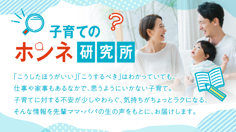 子育てのホンネ研究所 「こうしたほうがいい」「こうするべき」はわかっていても、仕事や家事もあるなかで、思うようにいかない子育て。子育てに対する不安が少しやわらぐ、気持ちがちょっとラクになる、そんな情報を先輩パパ・ママの生の声をもとに、お届けします。