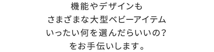 機能やデザインもさまざまな、大型ベビーアイテム「いったい何を選んだらいいの？」をお手伝いします。